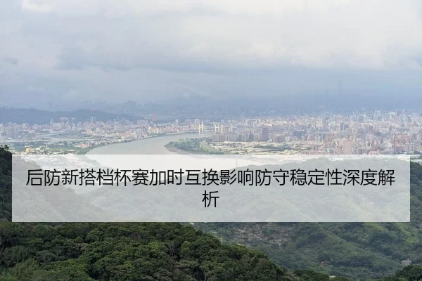 后防新搭档杯赛加时互换影响防守稳定性深度解析